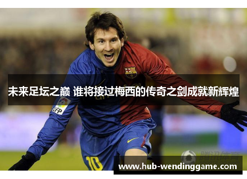 未来足坛之巅 谁将接过梅西的传奇之剑成就新辉煌