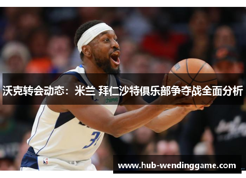 沃克转会动态：米兰 拜仁沙特俱乐部争夺战全面分析