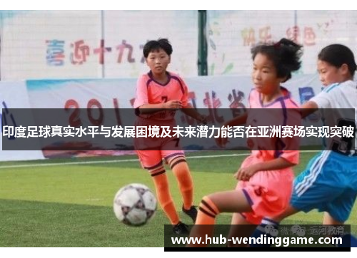 印度足球真实水平与发展困境及未来潜力能否在亚洲赛场实现突破 印度足球真实水平与发展困境及未来潜力能否在亚洲赛场实现突破