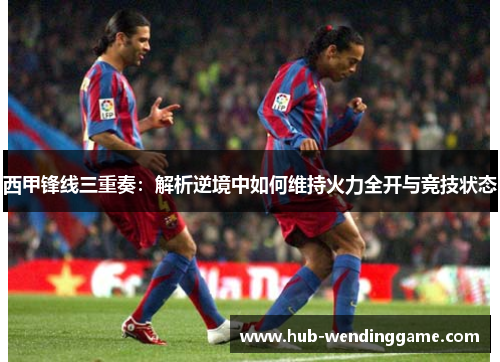 西甲锋线三重奏:解析逆境中如何维持火力全开与竞技状态 西甲锋线三重奏:解析逆境中如何维持火力全开与竞技状态