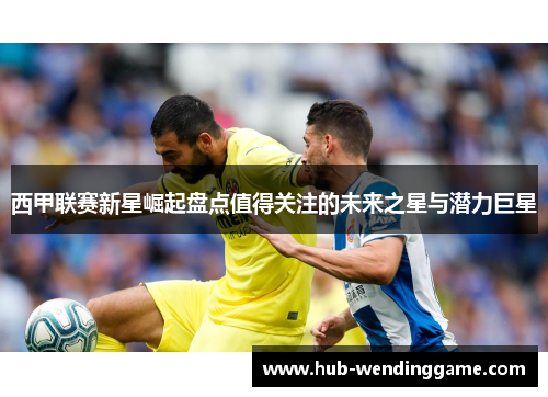 西甲联赛新星崛起盘点值得关注的未来之星与潜力巨星 西甲联赛新星崛起盘点值得关注的未来之星与潜力巨星