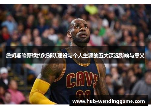 詹姆斯降薪续约对球队建设与个人生涯的五大深远影响与意义