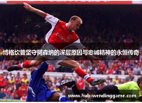 博格坎普坚守阿森纳的深层原因与忠诚精神的永恒传奇 博格坎普坚守阿森纳的深层原因与忠诚精神的永恒传奇