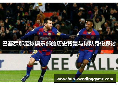巴塞罗那足球俱乐部的历史背景与球队身份探讨 巴塞罗那足球俱乐部的历史背景与球队身份探讨