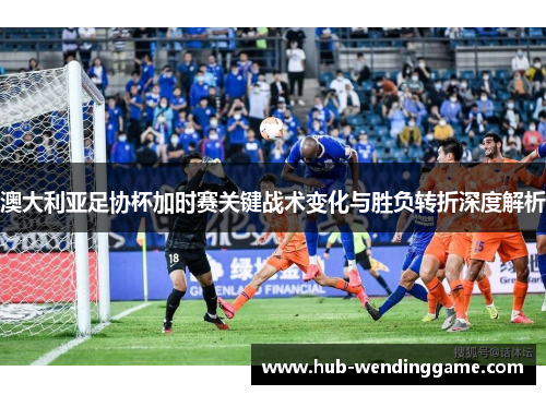 澳大利亚足协杯加时赛关键战术变化与胜负转折深度解析