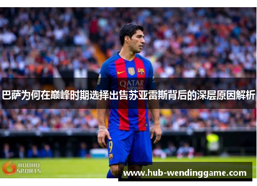 巴萨为何在巅峰时期选择出售苏亚雷斯背后的深层原因解析