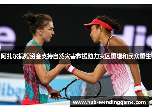 阿扎尔捐赠资金支持自然灾害救援助力灾区重建和民众重生 阿扎尔捐赠资金支持自然灾害救援助力灾区重建和民众重生