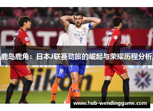 鹿岛鹿角:日本J联赛劲旅的崛起与荣耀历程分析 鹿岛鹿角:日本J联赛劲旅的崛起与荣耀历程分析
