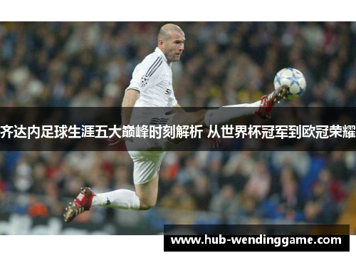 齐达内足球生涯五大巅峰时刻解析 从世界杯冠军到欧冠荣耀