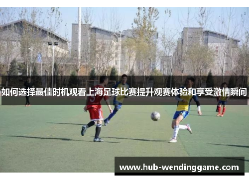 如何选择最佳时机观看上海足球比赛提升观赛体验和享受激情瞬间