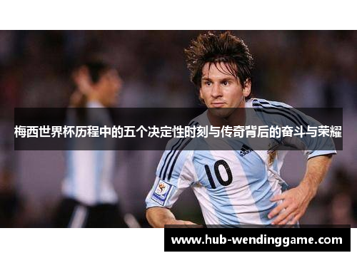 梅西世界杯历程中的五个决定性时刻与传奇背后的奋斗与荣耀 梅西世界杯历程中的五个决定性时刻与传奇背后的奋斗与荣耀