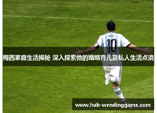 梅西家庭生活揭秘 深入探索他的婚姻育儿及私人生活点滴