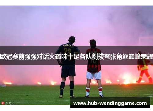 欧冠赛前强强对话火药味十足各队剑拔弩张角逐巅峰荣耀 欧冠赛前强强对话火药味十足各队剑拔弩张角逐巅峰荣耀