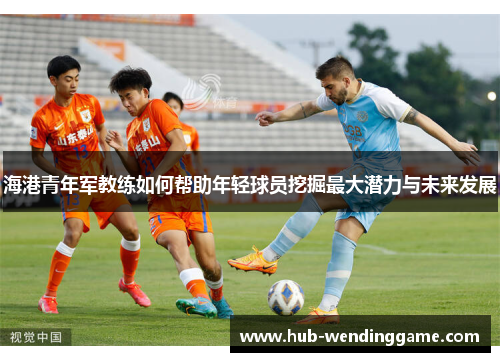 海港青年军教练如何帮助年轻球员挖掘最大潜力与未来发展