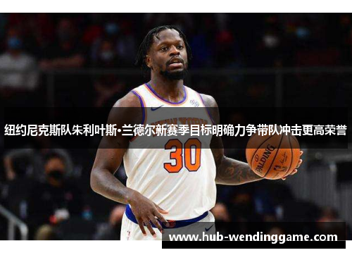纽约尼克斯队朱利叶斯·兰德尔新赛季目标明确力争带队冲击更高荣誉